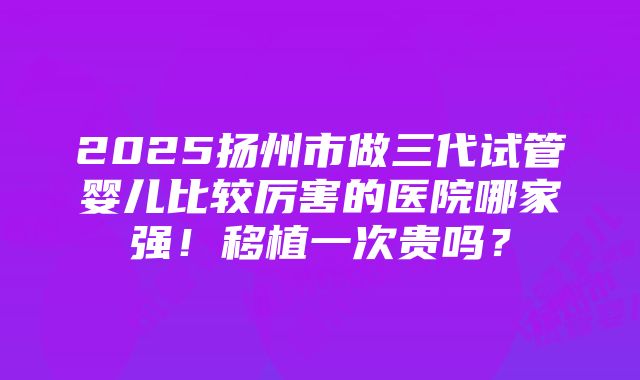 2025扬州市做三代试管婴儿比较厉害的医院哪家强！移植一次贵吗？