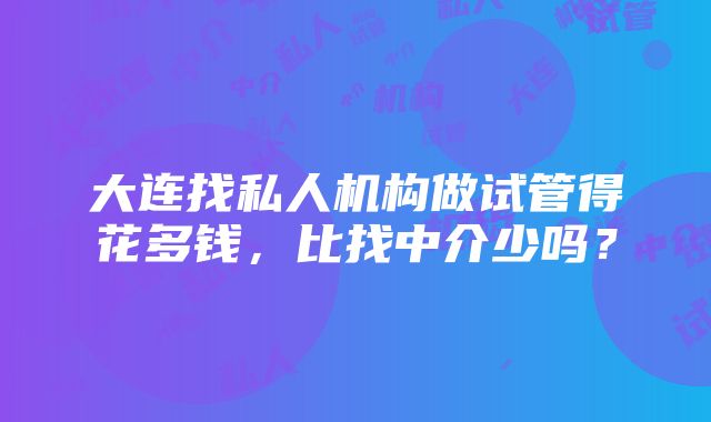 大连找私人机构做试管得花多钱，比找中介少吗？