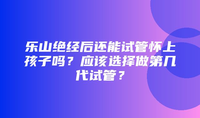 乐山绝经后还能试管怀上孩子吗？应该选择做第几代试管？