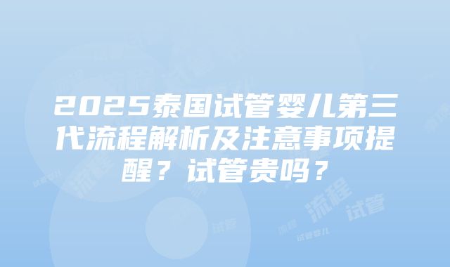 2025泰国试管婴儿第三代流程解析及注意事项提醒？试管贵吗？