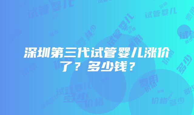 深圳第三代试管婴儿涨价了？多少钱？