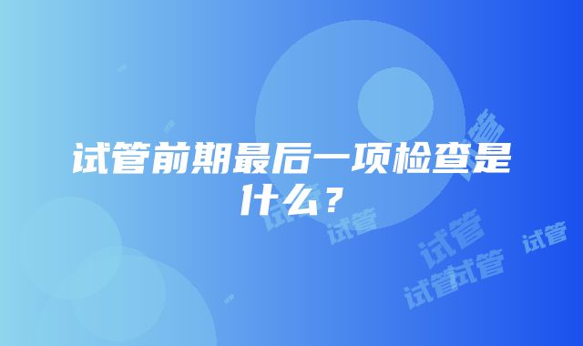 试管前期最后一项检查是什么？