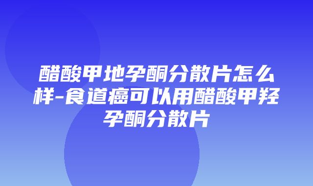 醋酸甲地孕酮分散片怎么样-食道癌可以用醋酸甲羟孕酮分散片