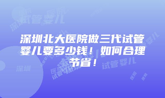 深圳北大医院做三代试管婴儿要多少钱！如何合理节省！