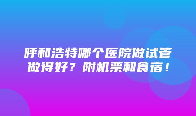 呼和浩特哪个医院做试管做得好？附机票和食宿！