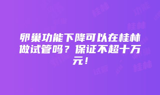 卵巢功能下降可以在桂林做试管吗？保证不超十万元！