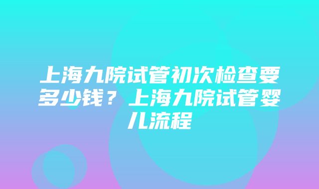 上海九院试管初次检查要多少钱？上海九院试管婴儿流程