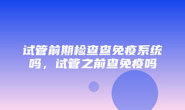 试管前期检查查免疫系统吗，试管之前查免疫吗