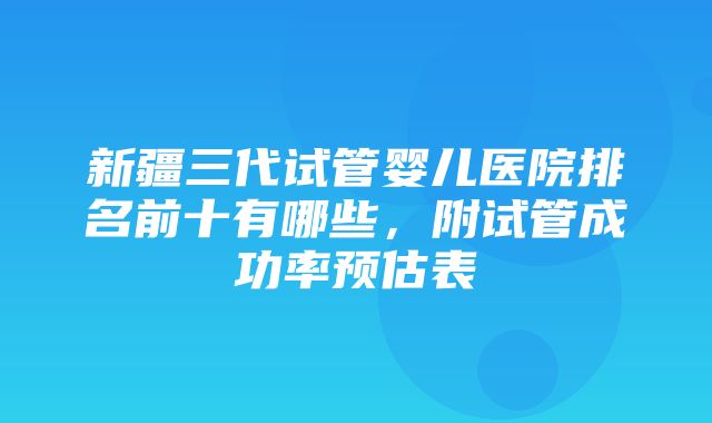 新疆三代试管婴儿医院排名前十有哪些，附试管成功率预估表