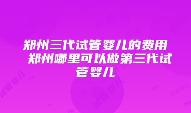 郑州三代试管婴儿的费用 郑州哪里可以做第三代试管婴儿