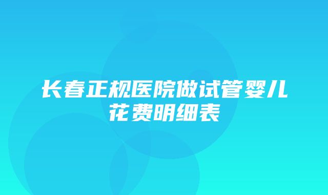 长春正规医院做试管婴儿花费明细表