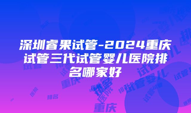 深圳睿果试管-2024重庆试管三代试管婴儿医院排名哪家好