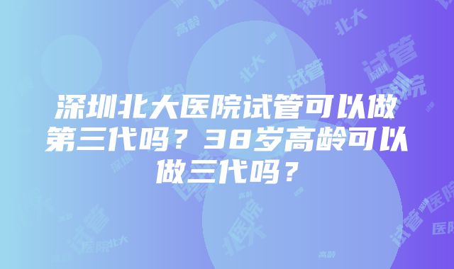 深圳北大医院试管可以做第三代吗？38岁高龄可以做三代吗？