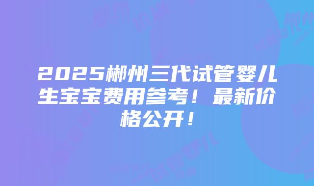 2025郴州三代试管婴儿生宝宝费用参考！最新价格公开！