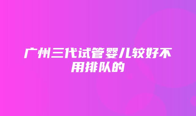 广州三代试管婴儿较好不用排队的