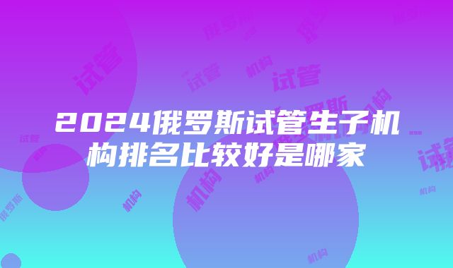 2024俄罗斯试管生子机构排名比较好是哪家