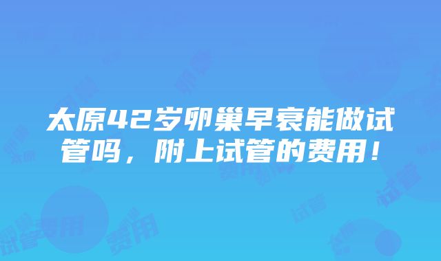 太原42岁卵巢早衰能做试管吗，附上试管的费用！