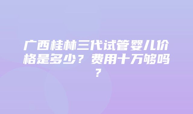 广西桂林三代试管婴儿价格是多少？费用十万够吗？