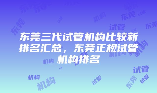 东莞三代试管机构比较新排名汇总，东莞正规试管机构排名