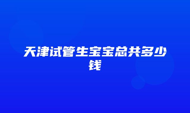 天津试管生宝宝总共多少钱