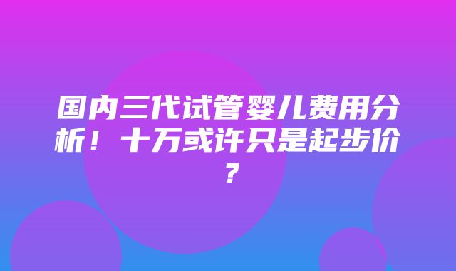 国内三代试管婴儿费用分析！十万或许只是起步价？