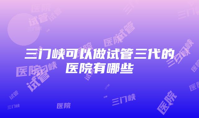 三门峡可以做试管三代的医院有哪些