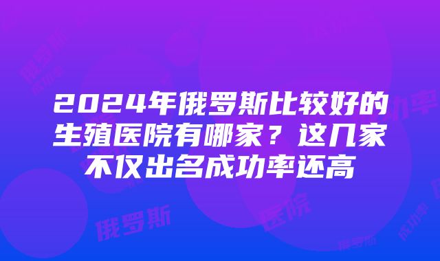 2024年俄罗斯比较好的生殖医院有哪家？这几家不仅出名成功率还高