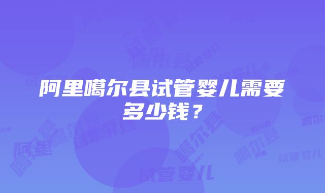 阿里噶尔县试管婴儿需要多少钱？