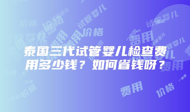 泰国三代试管婴儿检查费用多少钱？如何省钱呀？