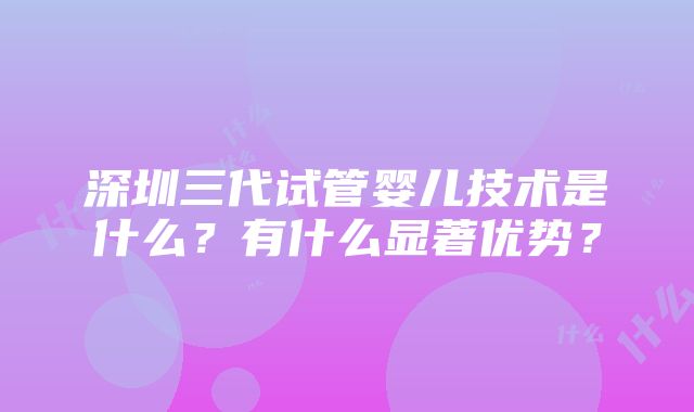 深圳三代试管婴儿技术是什么？有什么显著优势？