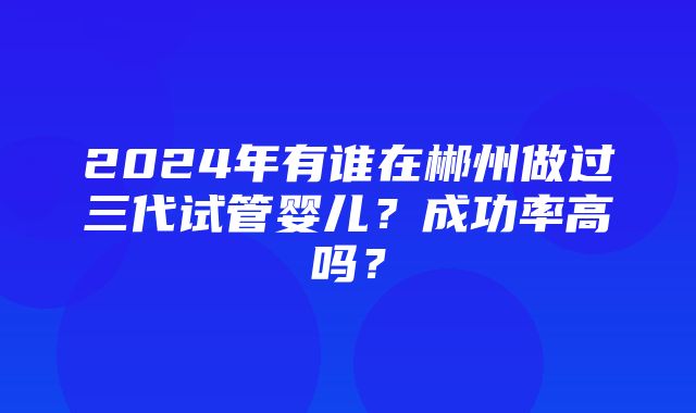 2024年有谁在郴州做过三代试管婴儿？成功率高吗？