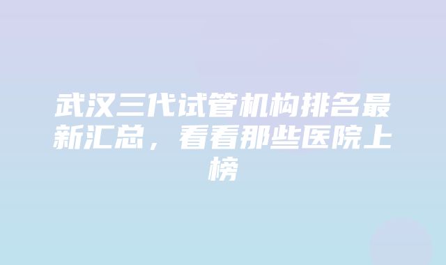 武汉三代试管机构排名最新汇总，看看那些医院上榜