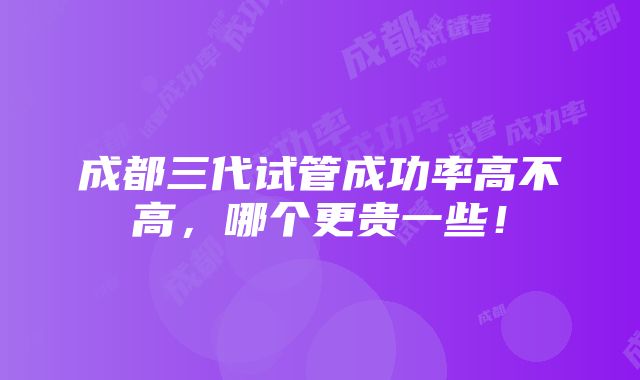 成都三代试管成功率高不高，哪个更贵一些！