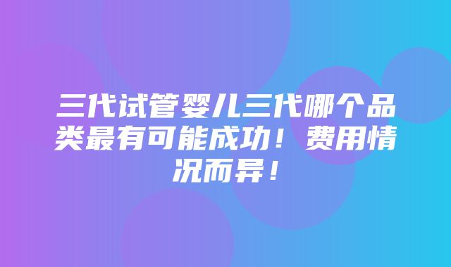 三代试管婴儿三代哪个品类最有可能成功！费用情况而异！