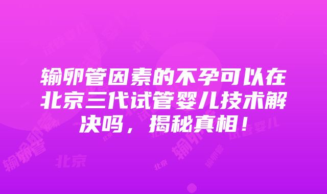 输卵管因素的不孕可以在北京三代试管婴儿技术解决吗，揭秘真相！