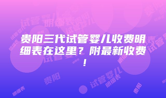 贵阳三代试管婴儿收费明细表在这里？附最新收费！