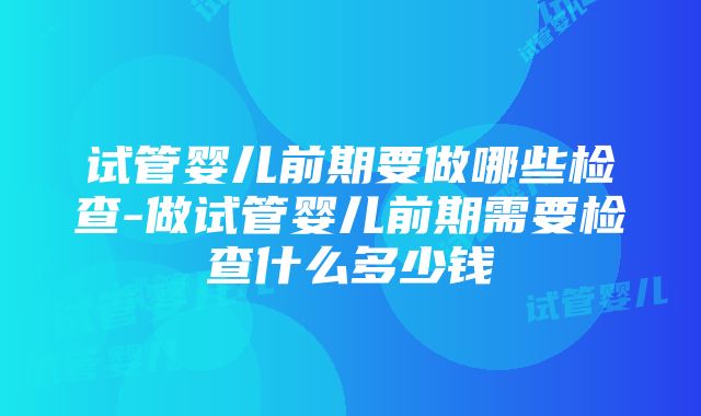 试管婴儿前期要做哪些检查-做试管婴儿前期需要检查什么多少钱