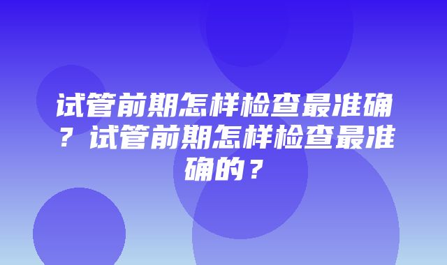 试管前期怎样检查最准确？试管前期怎样检查最准确的？