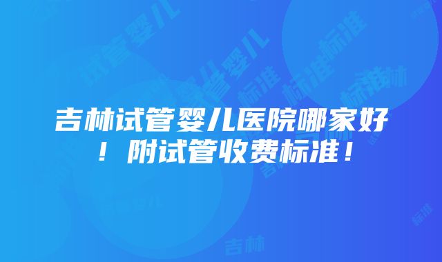 吉林试管婴儿医院哪家好！附试管收费标准！