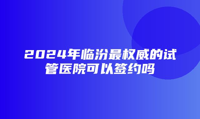 2024年临汾最权威的试管医院可以签约吗