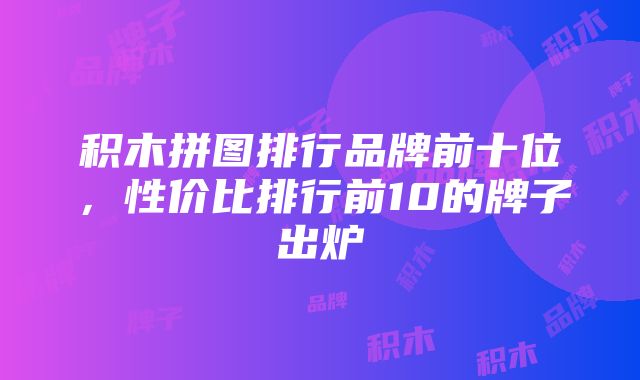 积木拼图排行品牌前十位，性价比排行前10的牌子出炉