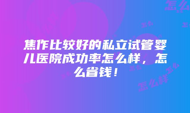 焦作比较好的私立试管婴儿医院成功率怎么样，怎么省钱！