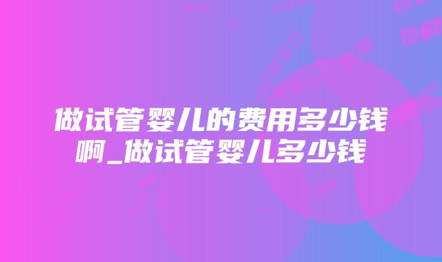 做试管婴儿的费用多少钱啊_做试管婴儿多少钱