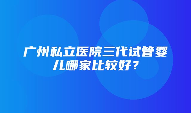 广州私立医院三代试管婴儿哪家比较好？