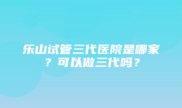 乐山试管三代医院是哪家？可以做三代吗？