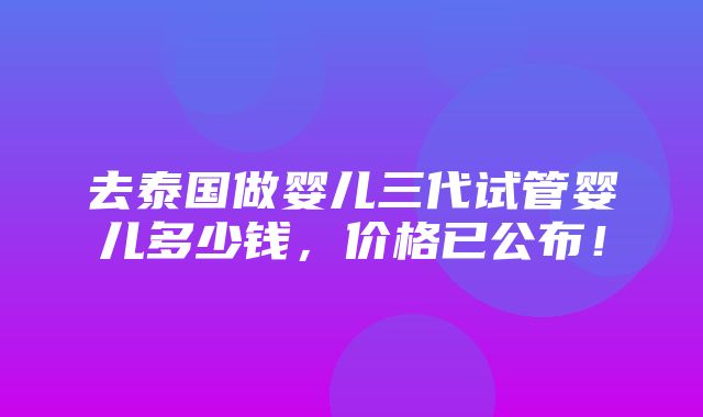 去泰国做婴儿三代试管婴儿多少钱，价格已公布！