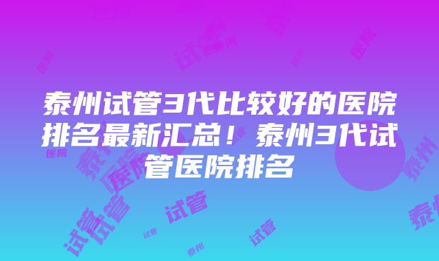 泰州试管3代比较好的医院排名最新汇总！泰州3代试管医院排名