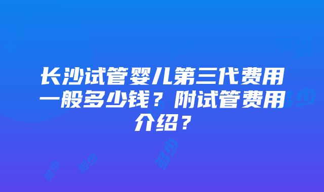 长沙试管婴儿第三代费用一般多少钱？附试管费用介绍？