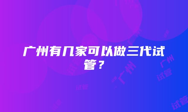 广州有几家可以做三代试管？