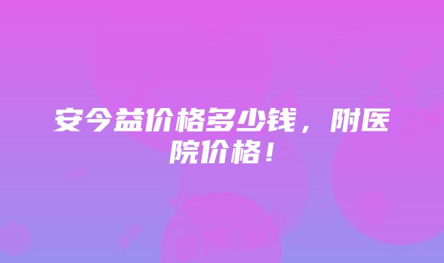 安今益价格多少钱，附医院价格！